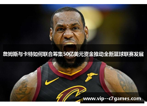 詹姆斯与卡特如何联合筹集50亿美元资金推动全新篮球联赛发展