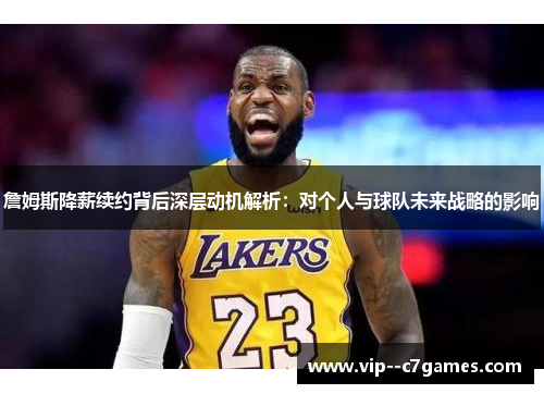 詹姆斯降薪续约背后深层动机解析：对个人与球队未来战略的影响