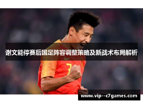 谢文能停赛后国足阵容调整策略及新战术布局解析 谢文能停赛后国足阵容调整策略及新战术布局解析