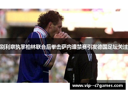 别利察执掌柏林联合后拳击萨内遭禁赛引发德国足坛关注 别利察执掌柏林联合后拳击萨内遭禁赛引发德国足坛关注