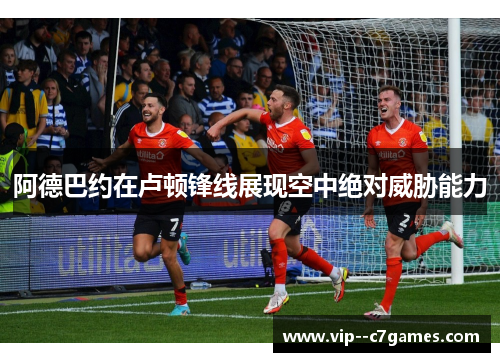 阿德巴约在卢顿锋线展现空中绝对威胁能力