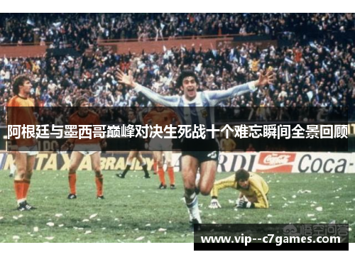 阿根廷与墨西哥巅峰对决生死战十个难忘瞬间全景回顾