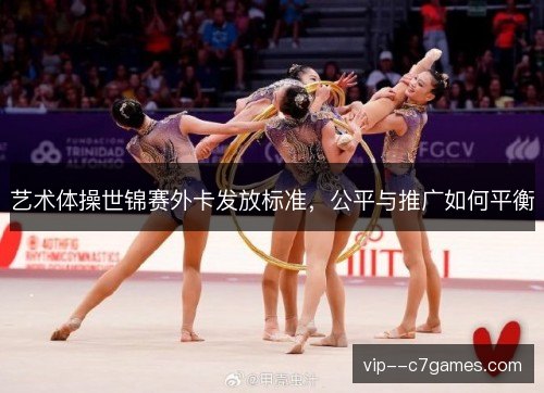 艺术体操世锦赛外卡发放标准,公平与推广如何平衡 艺术体操世锦赛外卡发放标准,公平与推广如何平衡